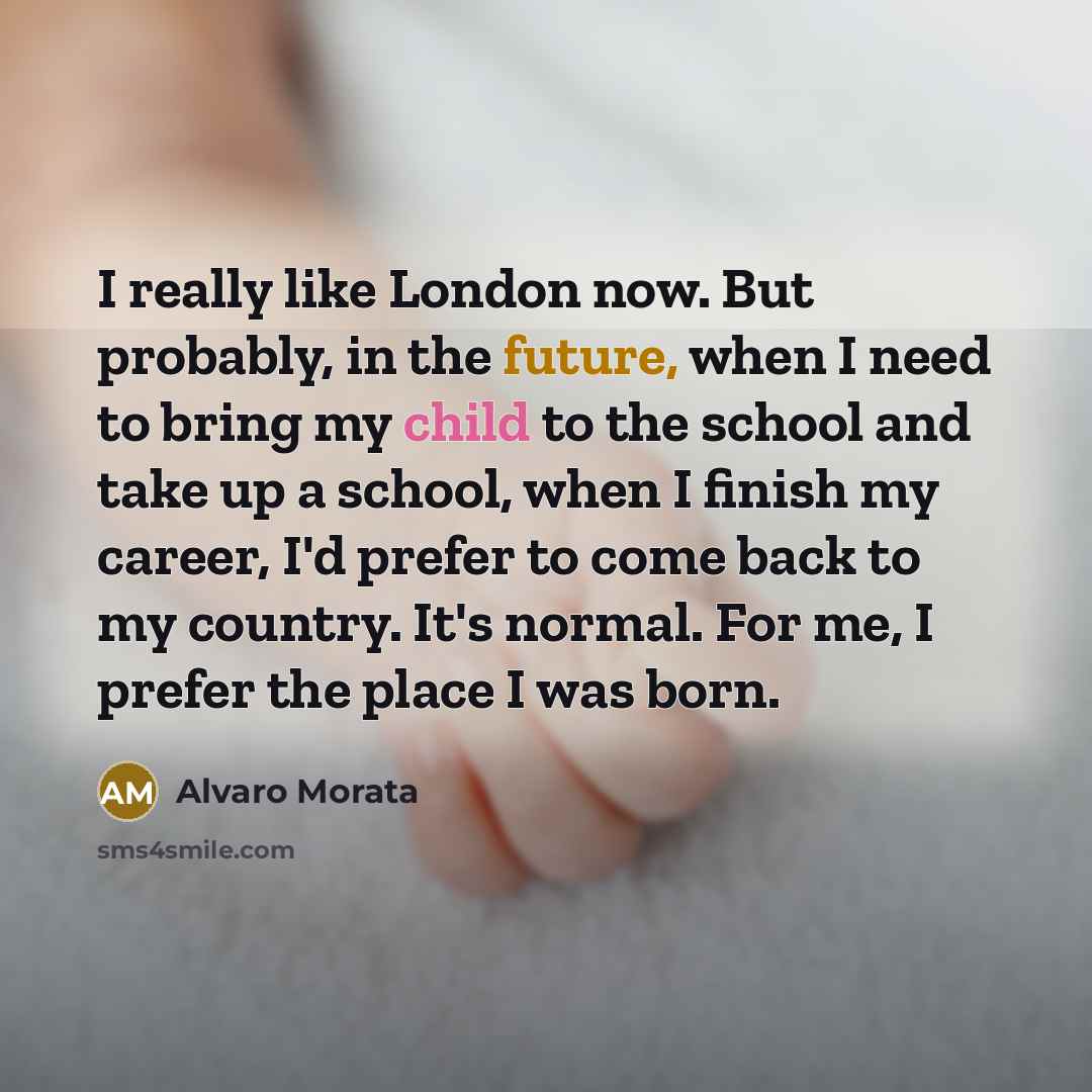 “I really like London now. But probably, in the future, when I need to bring my child to the school and take up a school, when I finish my career, I'd prefer to come back to my country. It's normal. For me, I prefer the place I was born.” quote by Alvaro Morata