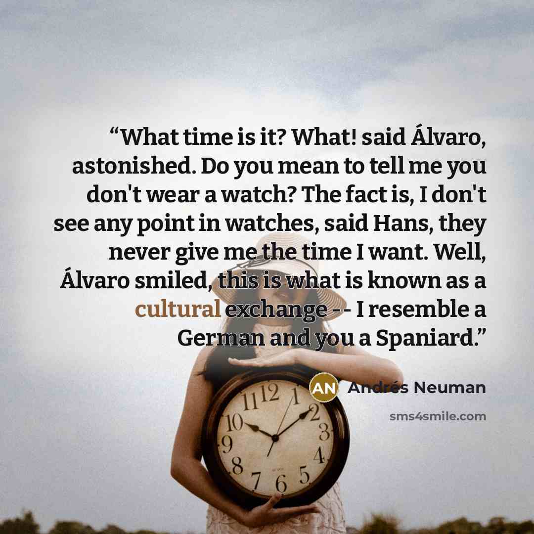 “What time is it? What! said Álvaro, astonished. Do you mean to tell me you don't wear a watch? The fact is, I don't see any point in watches, said Hans, they never give me the time I want. Well, Álvaro smiled, this is what is known as a cultural exchange -- I resemble a German and you a Spaniard.” quote by Andrés Neuman