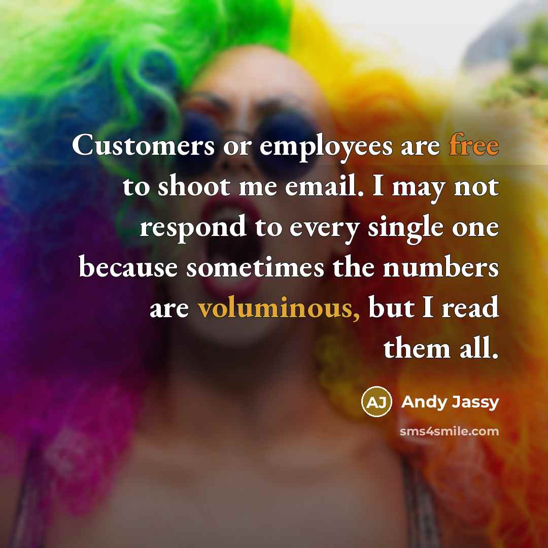“Customers or employees are free to shoot me email. I may not respond to every single one because sometimes the numbers are voluminous, but I read them all.” quote by Andy Jassy