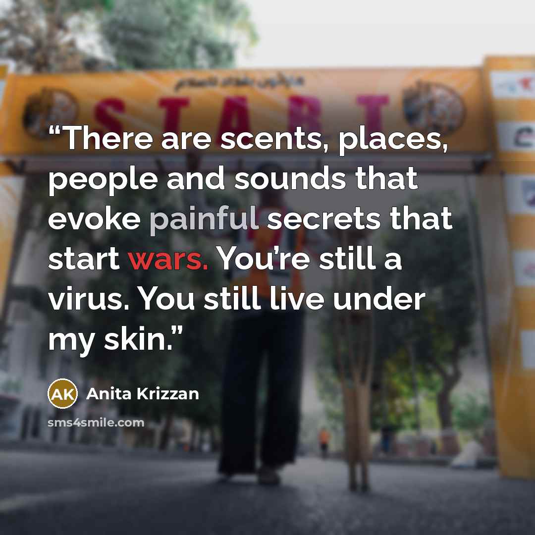 “There are scents, places, people and sounds that evoke painful secrets that start wars. You’re still a virus. You still live under my skin.” quote by Anita Krizzan