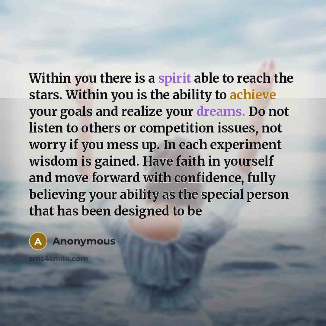 “Within you there is a spirit able to reach the stars. Within you is the ability to achieve your goals and realize your dreams. Do not listen to others or competition issues, not worry if you mess up. In each experiment wisdom is gained. Have faith in yourself and move forward with confidence…” quote by Anonymous