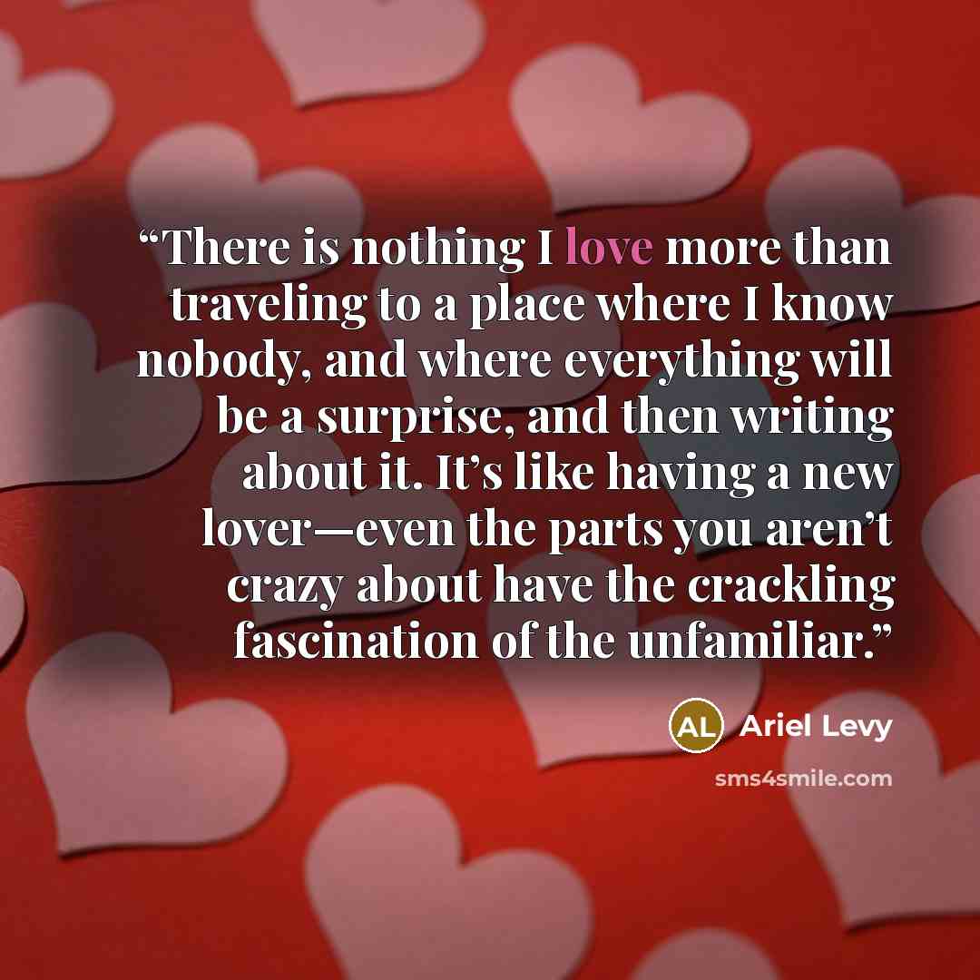 “There is nothing I love more than traveling to a place where I know nobody, and where everything will be a surprise, and then writing about it. It’s like having a new lover—even the parts you aren’t crazy about have the crackling fascination of the unfamiliar.” quote by Ariel Levy