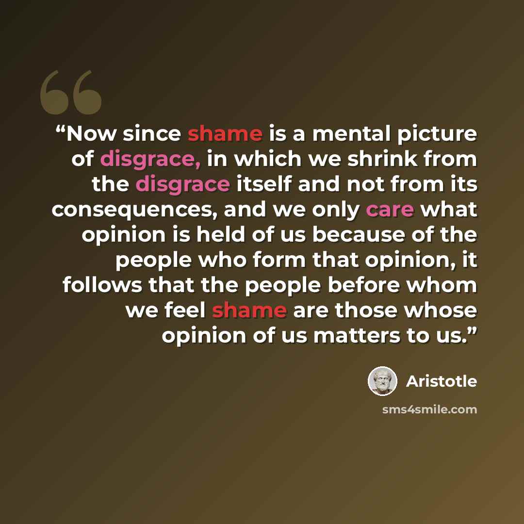 “Now since shame is a mental picture of disgrace, in which we shrink from the disgrace itself and not from its consequences, and we only care what opinion is held of us because of the people who form that opinion, it follows that the people before whom we feel shame are those whose opinion of us…” quote by Aristotle