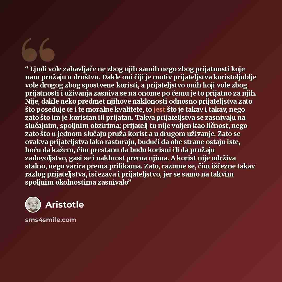 “Ljudi vole zabavljače ne zbog njih samih nego zbog prijatnosti koje nam pružaju u društvu. Dakle oni čiji je motiv prijateljstva koristoljublje vole drugog zbog spostvene koristi, a prijateljstvo onih koji vole zbog prijatnosti i uživanja zasniva se na onome po čemu je to prijatno za njih. Nije…” quote by Aristotle
