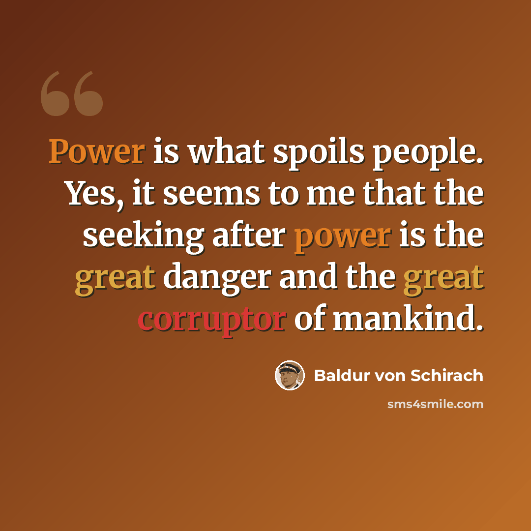 “Power is what spoils people. Yes, it seems to me that the seeking after power is the great danger and the great corruptor of mankind.” quote by Baldur von Schirach
