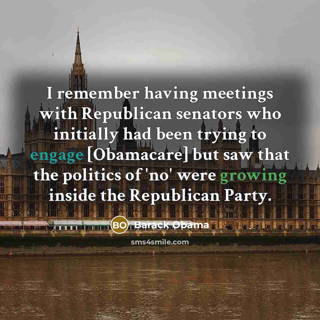 “I remember having meetings with Republican senators who initially had been trying to engage [Obamacare] but saw that the politics of 'no' were growing inside the Republican Party.” quote by Barack Obama