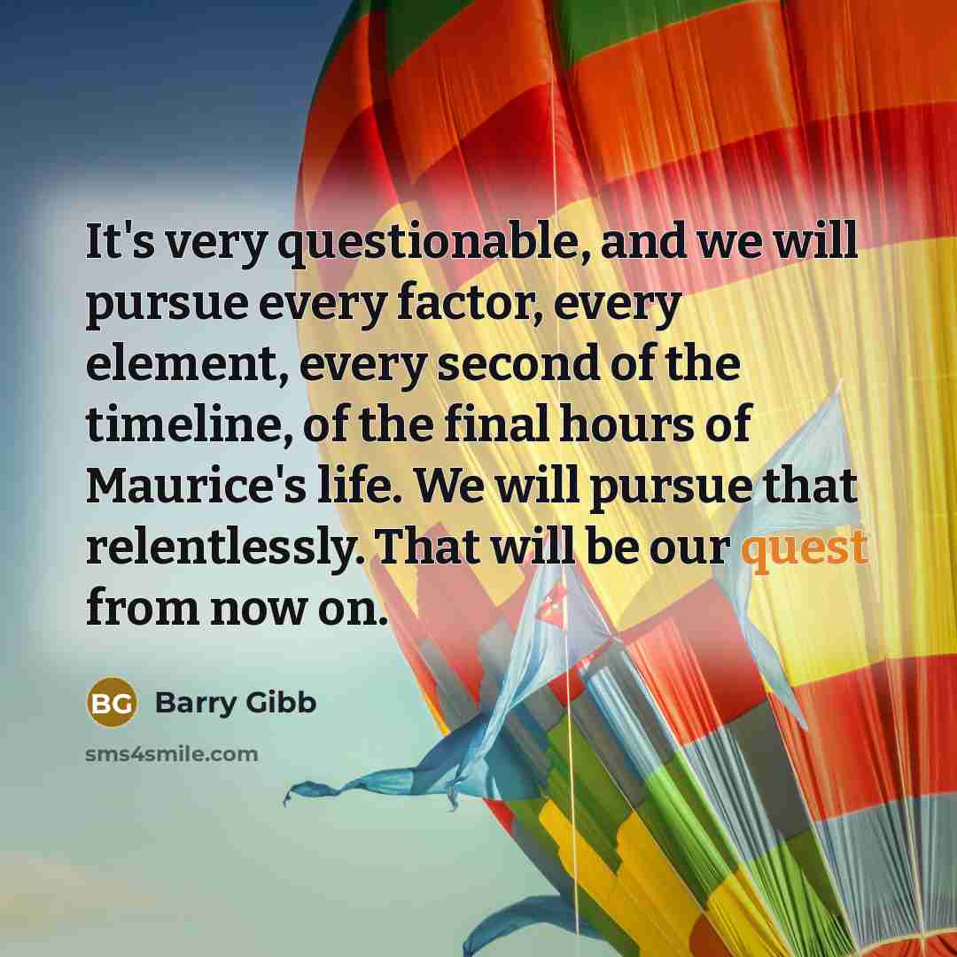 “It's very questionable, and we will pursue every factor, every element, every second of the timeline, of the final hours of Maurice's life. We will pursue that relentlessly. That will be our quest from now on.” quote by Barry Gibb