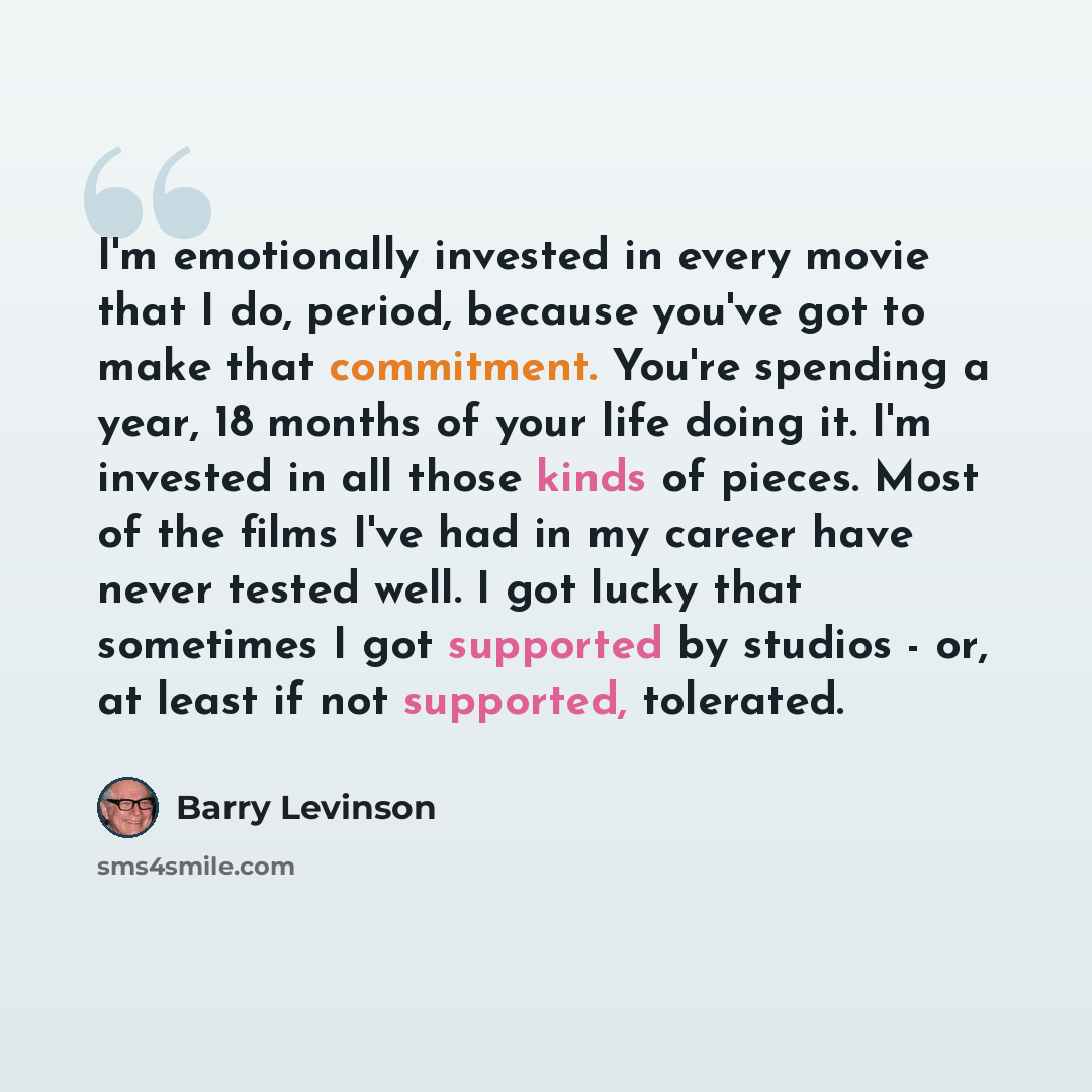 “I'm emotionally invested in every movie that I do, period, because you've got to make that commitment. You're spending a year, 18 months of your life doing it. I'm invested in all those kinds of pieces. Most of the films I've had in my career have never tested well. I got lucky that sometimes I…” quote by Barry Levinson