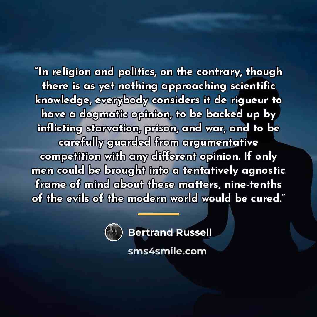 “In religion and politics, on the contrary, though there is as yet nothing approaching scientific knowledge, everybody considers it de rigueur to have a dogmatic opinion, to be backed up by inflicting starvation, prison, and war, and to be carefully guarded from argumentative competition with any…” quote by Bertrand Russell