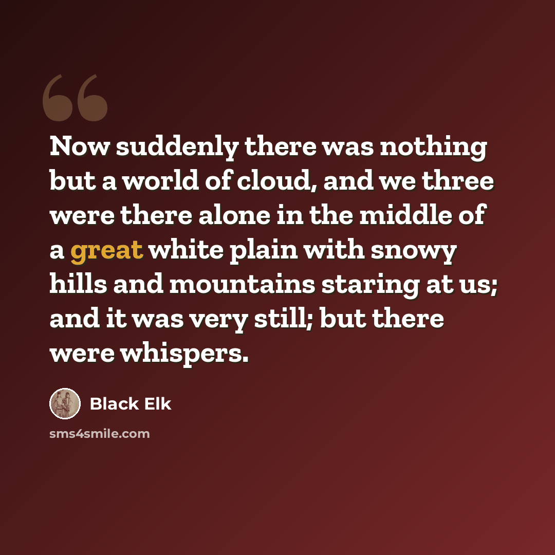 “Now suddenly there was nothing but a world of cloud, and we three were there alone in the middle of a great white plain with snowy hills and mountains staring at us; and it was very still; but there were whispers.” quote by Black Elk