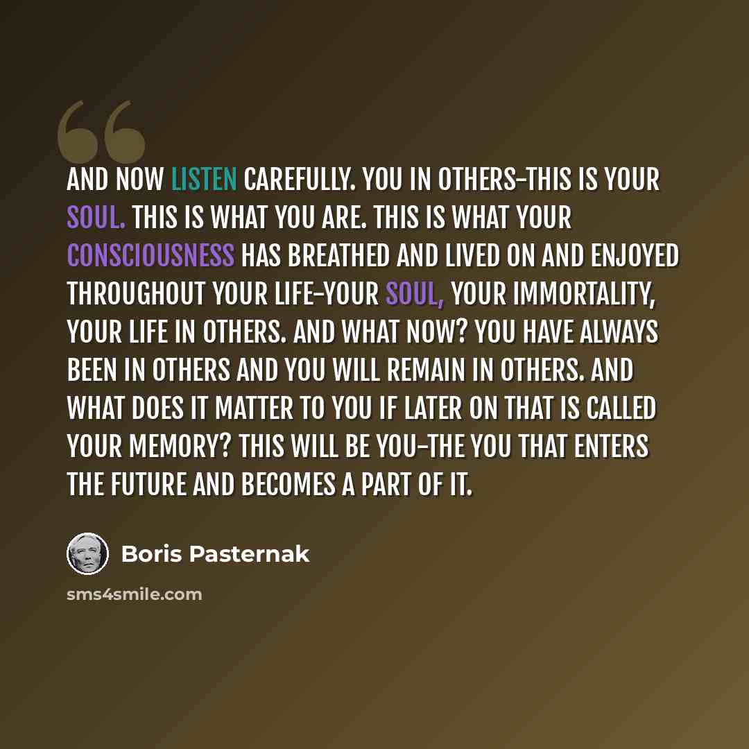 “And now listen carefully. You in others-this is your soul. This is what you are. This is what your consciousness has breathed and lived on and enjoyed throughout your life-your soul, your immortality, your life in others. And what now? You have always been in others and you will remain in others…” quote by Boris Pasternak