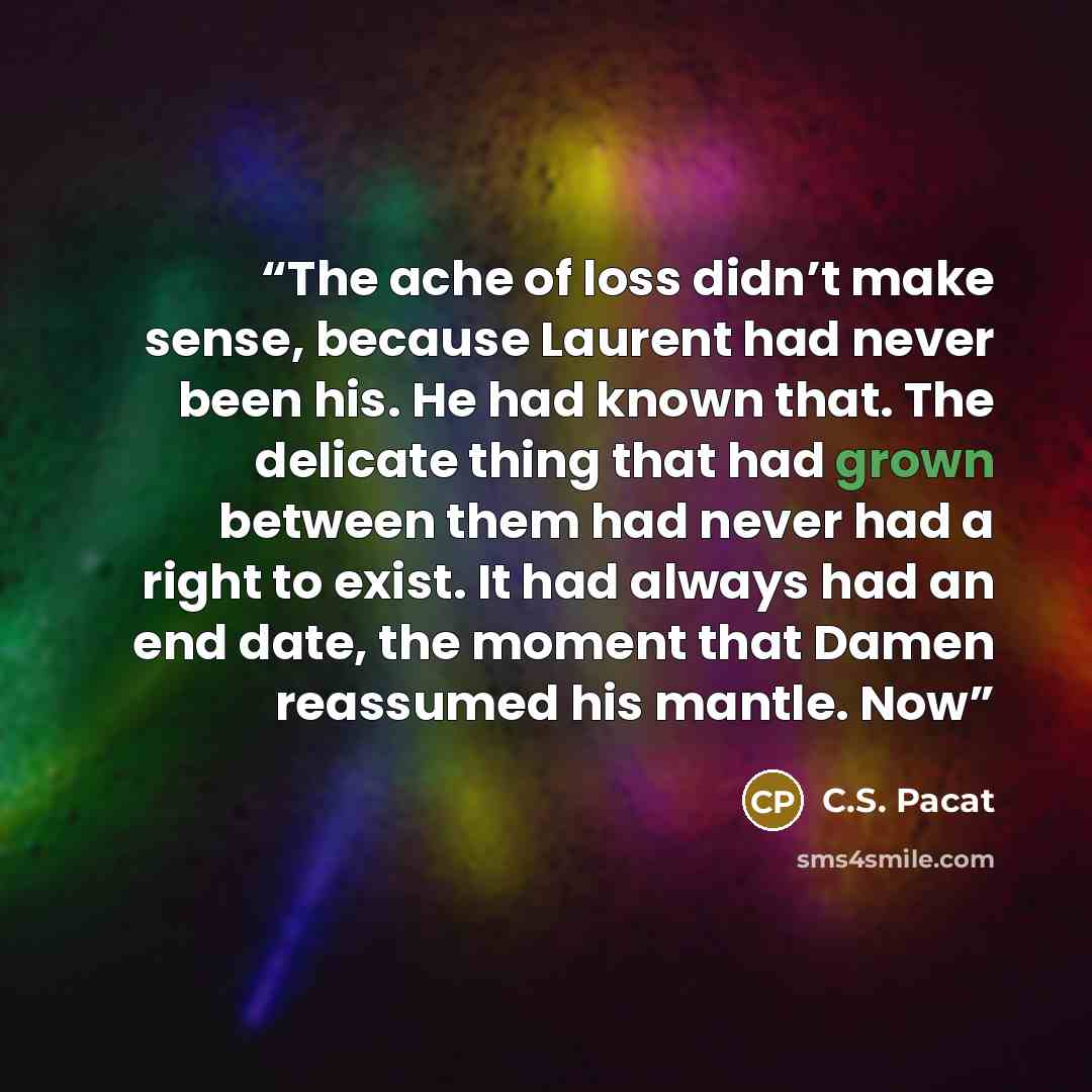 “The ache of loss didn’t make sense, because Laurent had never been his. He had known that. The delicate thing that had grown between them had never had a right to exist. It had always had an end date, the moment that Damen reassumed his mantle. Now” quote by C.S. Pacat