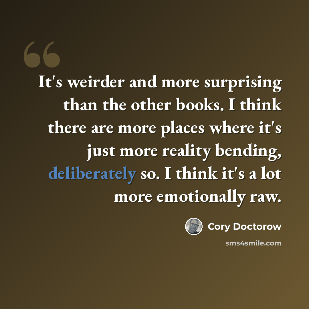 “It's weirder and more surprising than the other books. I think there are more places where it's just more reality bending, deliberately so. I think it's a lot more emotionally raw.” quote by Cory Doctorow