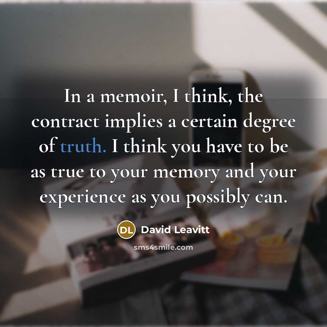“In a memoir, I think, the contract implies a certain degree of truth. I think you have to be as true to your memory and your experience as you possibly can.” quote by David Leavitt
