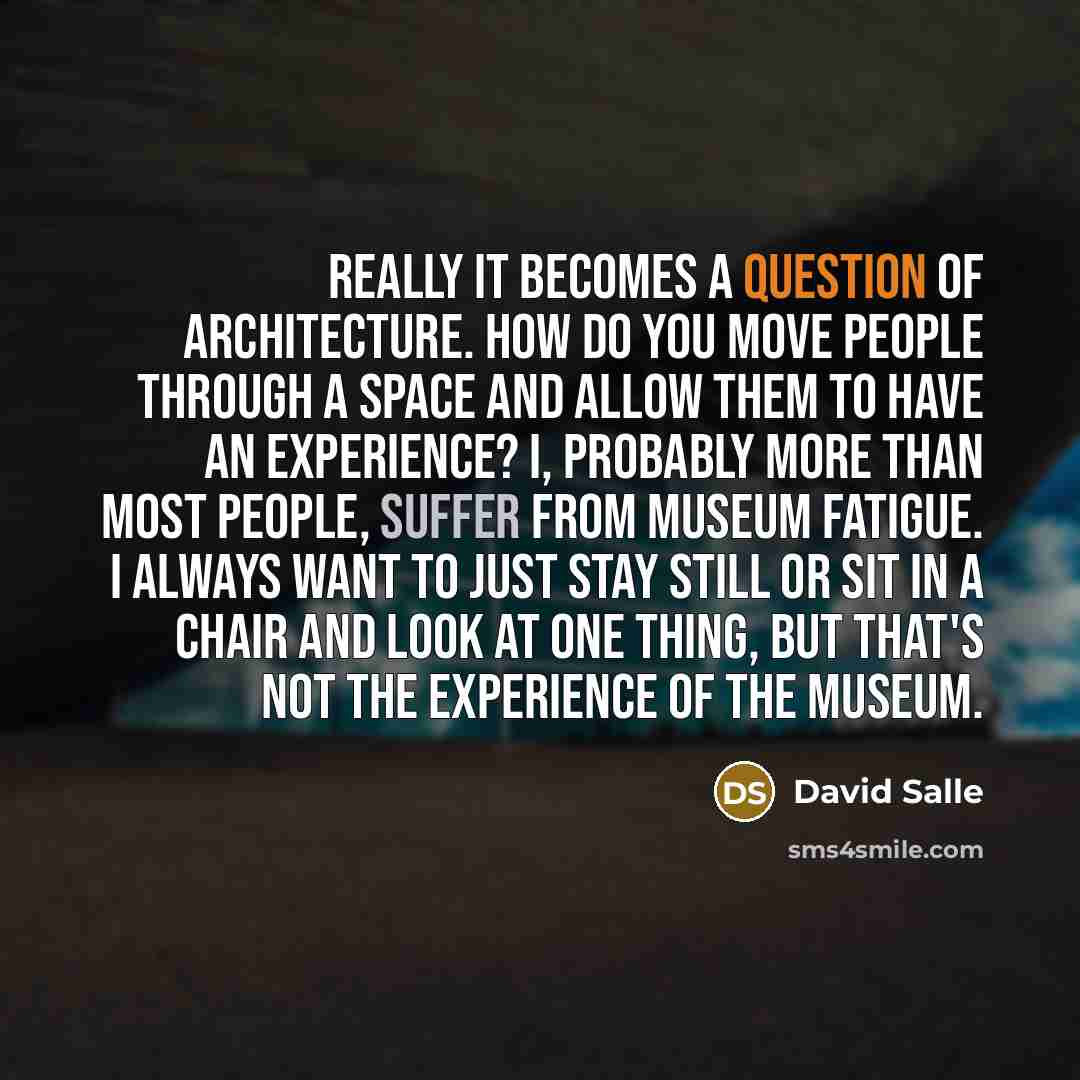 “Really it becomes a question of architecture. How do you move people through a space and allow them to have an experience? I, probably more than most people, suffer from museum fatigue. I always want to just stay still or sit in a chair and look at one thing, but that's not the experience of the…” quote by David Salle