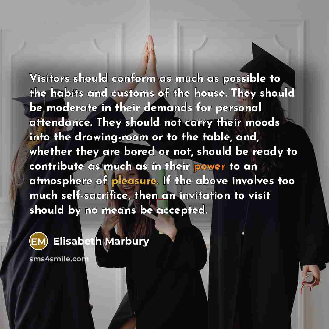 “Visitors should conform as much as possible to the habits and customs of the house. They should be moderate in their demands for personal attendance. They should not carry their moods into the drawing-room or to the table, and, whether they are bored or not, should be ready to contribute as much…” quote by Elisabeth Marbury