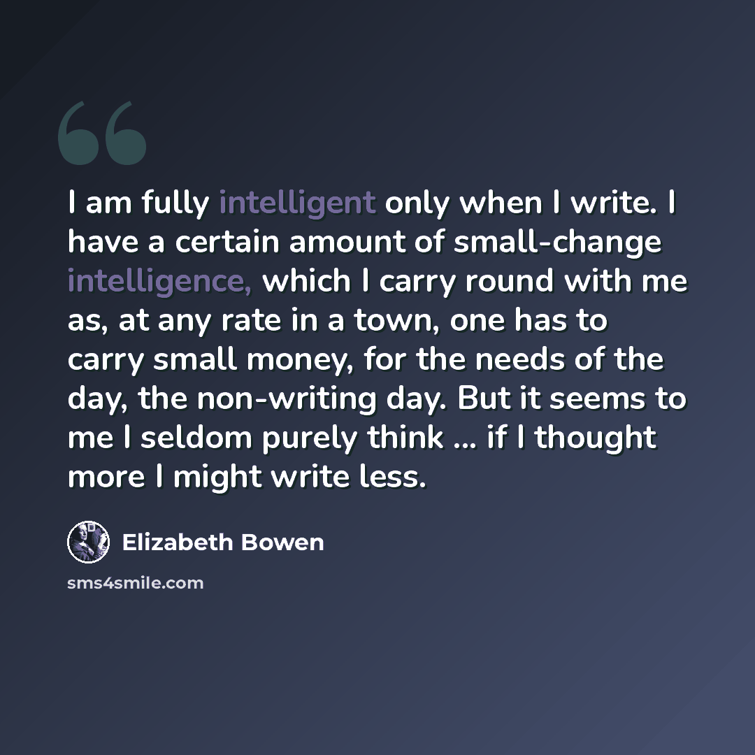 “I am fully intelligent only when I write. I have a certain amount of small-change intelligence, which I carry round with me as, at any rate in a town, one has to carry small money, for the needs of the day, the non-writing day. But it seems to me I seldom purely think ... if I thought more I might…” quote by Elizabeth Bowen