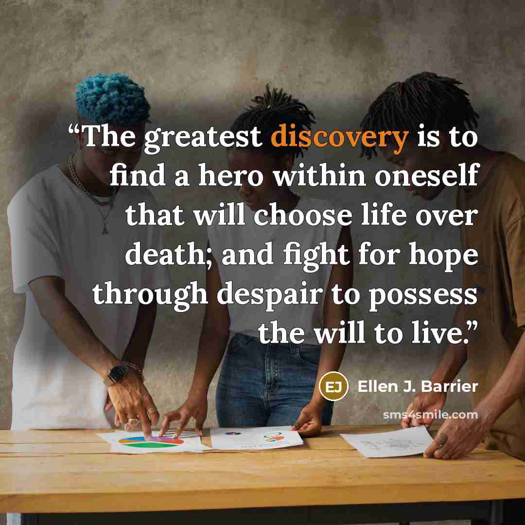 “The greatest discovery is to find a hero within oneself that will choose life over death; and fight for hope through despair to possess the will to live.” quote by Ellen J. Barrier