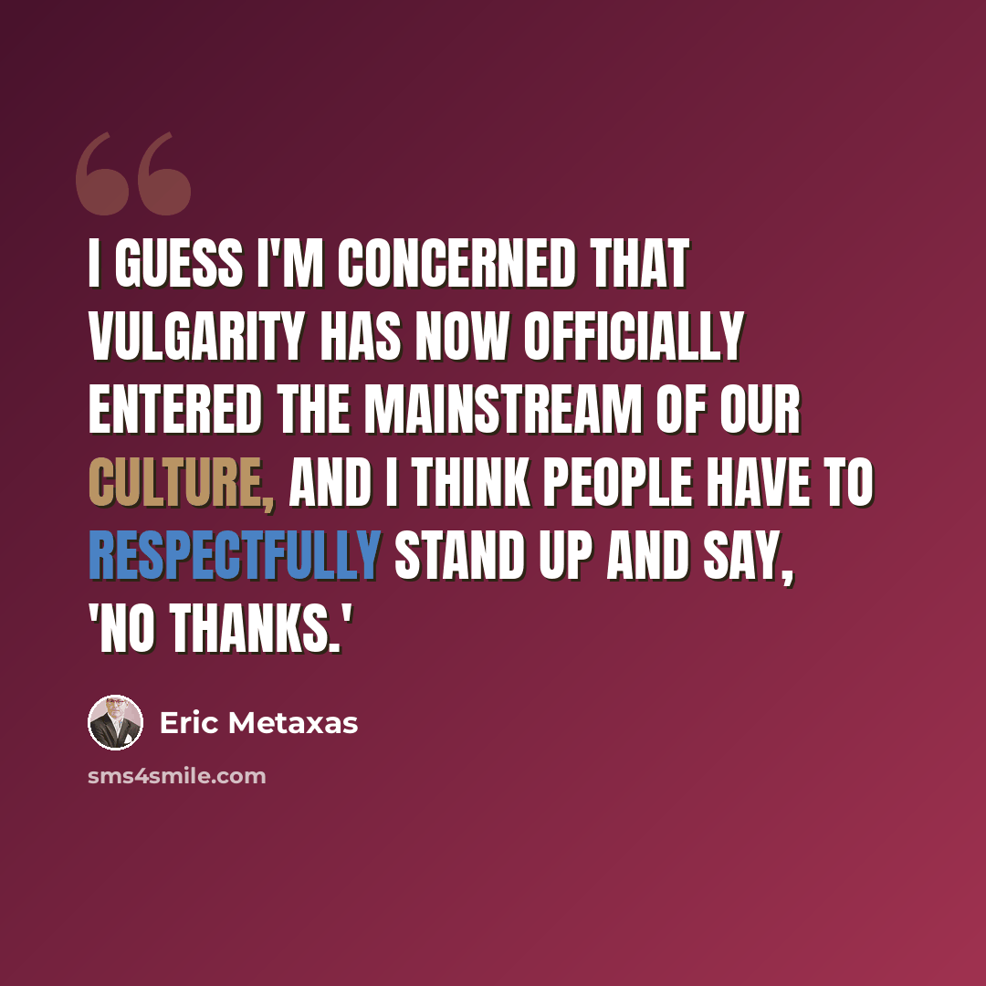 “I guess I'm concerned that vulgarity has now officially entered the mainstream of our culture, and I think people have to respectfully stand up and say, 'No thanks.'” quote by Eric Metaxas
