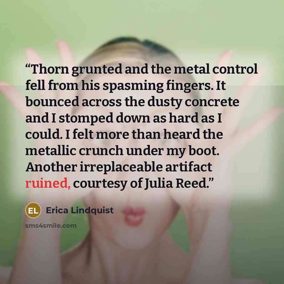 “Thorn grunted and the metal control fell from his spasming fingers. It bounced across the dusty concrete and I stomped down as hard as I could. I felt more than heard the metallic crunch under my boot. Another irreplaceable artifact ruined, courtesy of Julia Reed.” quote by Erica Lindquist