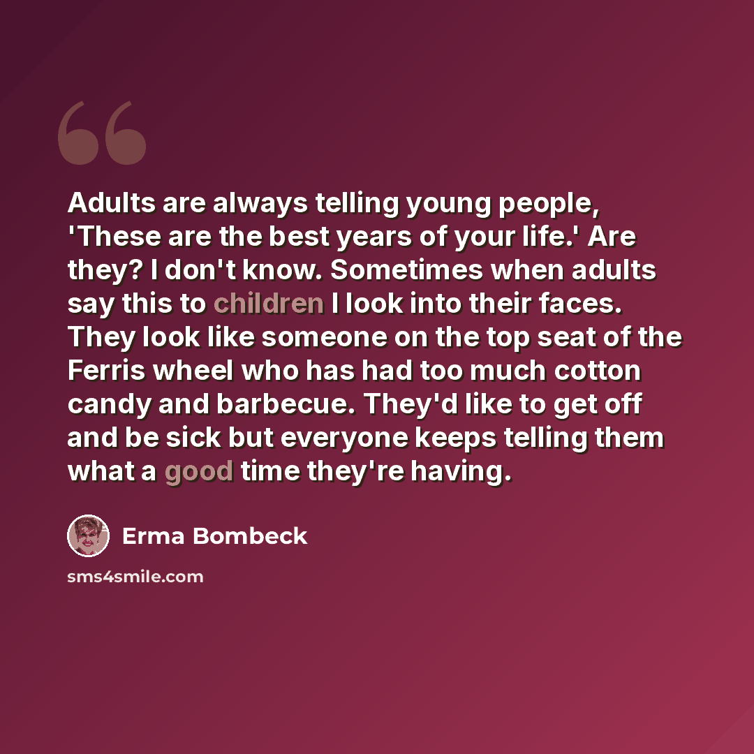 “Adults are always telling young people, 'These are the best years of your life.' Are they? I don't know. Sometimes when adults say this to children I look into their faces. They look like someone on the top seat of the Ferris wheel who has had too much cotton candy and barbecue. They'd like to get…” quote by Erma Bombeck