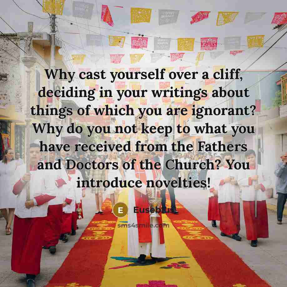 “Why cast yourself over a cliff, deciding in your writings about things of which you are ignorant? Why do you not keep to what you have received from the Fathers and Doctors of the Church? You introduce novelties!” quote by Eusebius