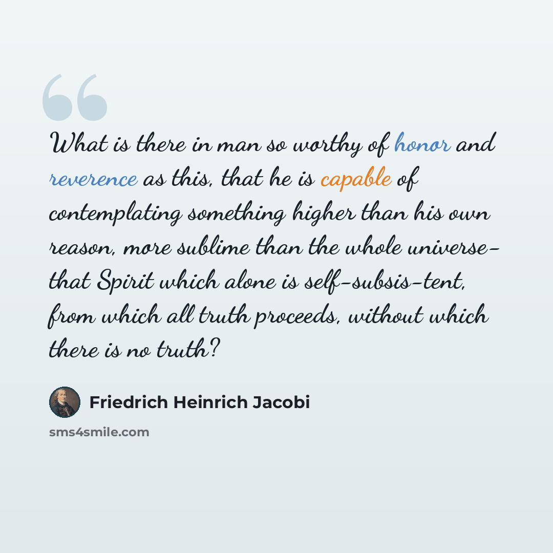 “What is there in man so worthy of honor and reverence as this, that he is capable of contemplating something higher than his own reason, more sublime than the whole universe- that Spirit which alone is self-subsis-tent, from which all truth proceeds, without which there is no truth?” quote by Friedrich Heinrich Jacobi