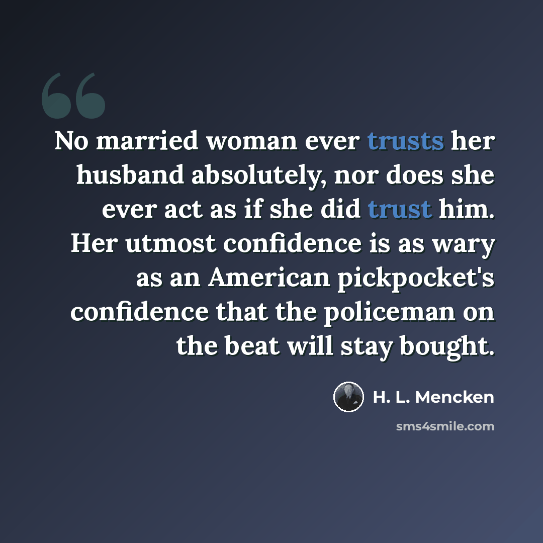 “No married woman ever trusts her husband absolutely, nor does she ever act as if she did trust him. Her utmost confidence is as wary as an American pickpocket's confidence that the policeman on the beat will stay bought.” quote by H. L. Mencken