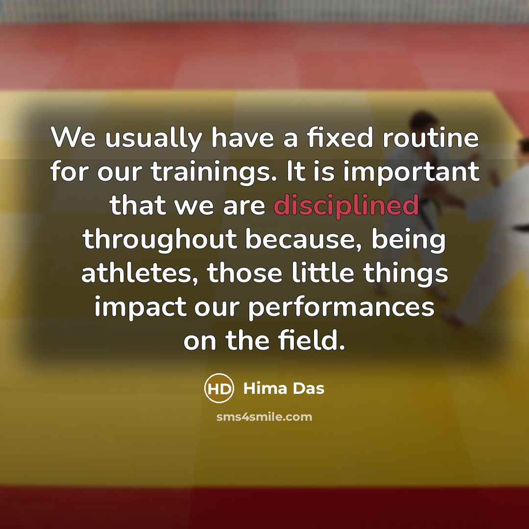 “We usually have a fixed routine for our trainings. It is important that we are disciplined throughout because, being athletes, those little things impact our performances on the field.” quote by Hima Das
