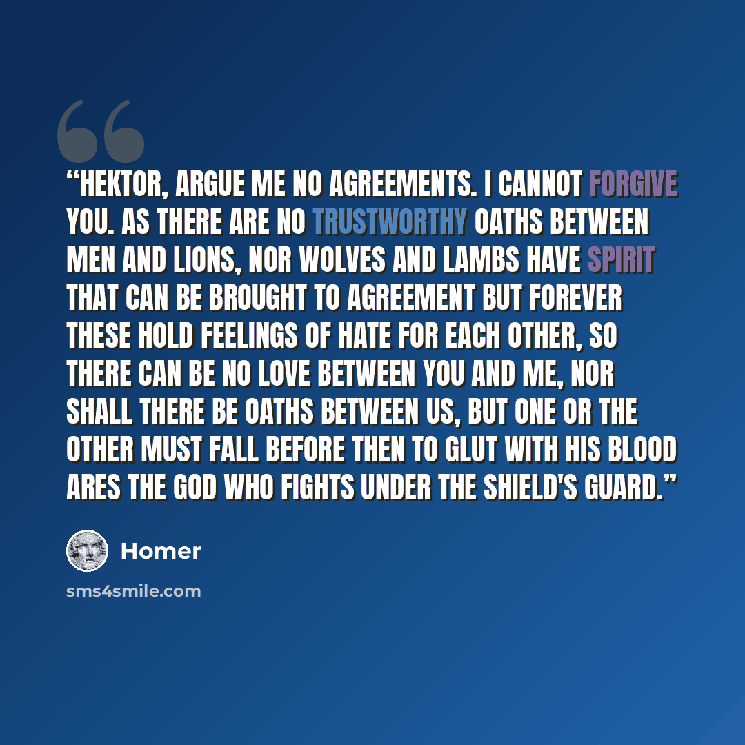 “Hektor, argue me no agreements. I cannot forgive you. As there are no trustworthy oaths between men and lions, nor wolves and lambs have spirit that can be brought to agreement but forever these hold feelings of hate for each other, so there can be no love between you and me, nor shall there be…” quote by Homer