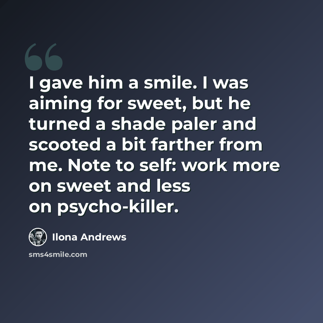 “I gave him a smile. I was aiming for sweet, but he turned a shade paler and scooted a bit farther from me. Note to self: work more on sweet and less on psycho-killer.” quote by Ilona Andrews
