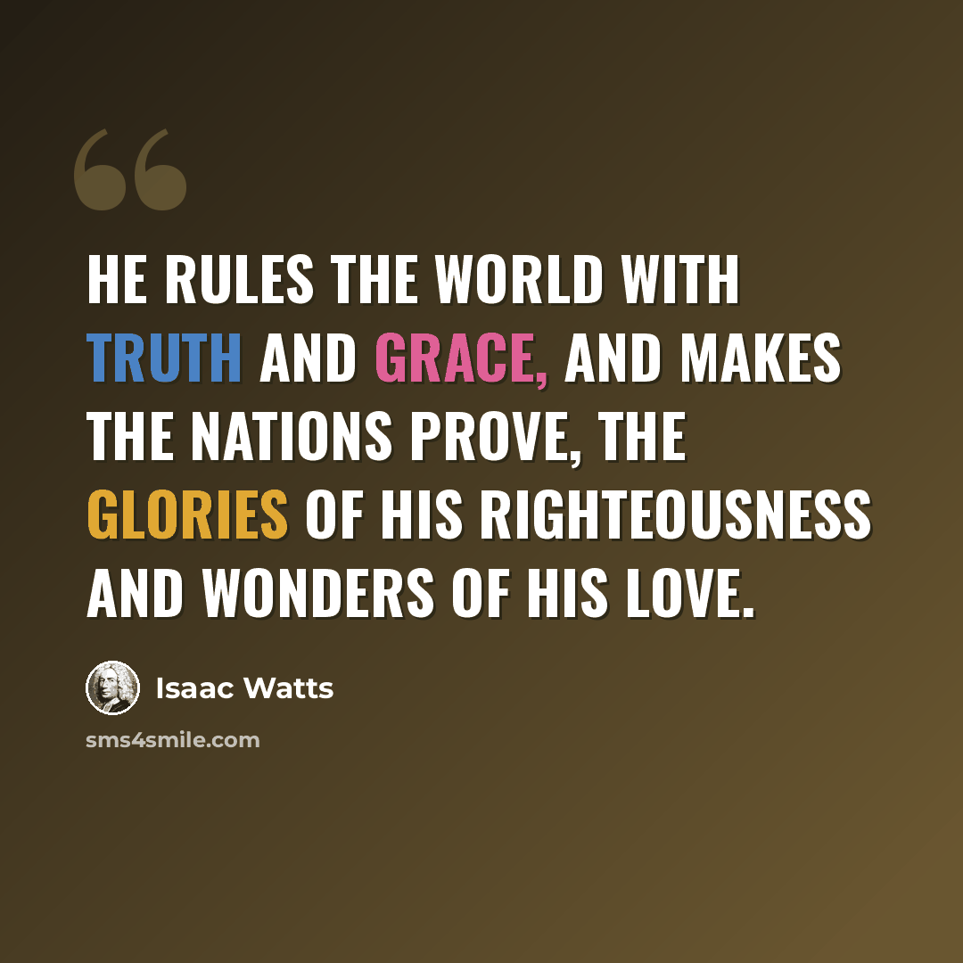 “He rules the world with truth and grace, and makes the nations prove, the glories of His righteousness and wonders of His love.” quote by Isaac Watts