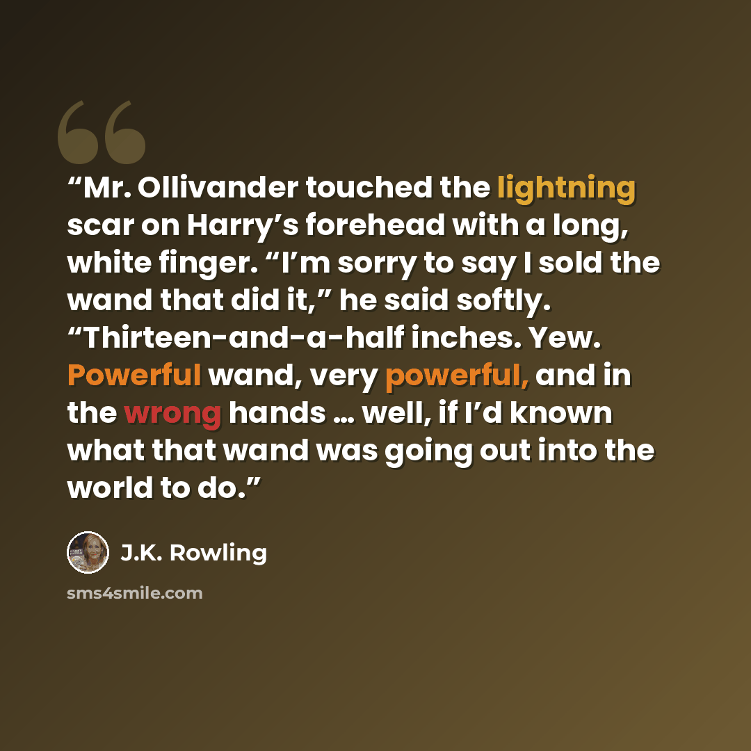“Mr. Ollivander touched the lightning scar on Harry’s forehead with a long, white finger. “I’m sorry to say I sold the wand that did it,” he said softly. “Thirteen-and-a-half inches. Yew. Powerful wand, very powerful, and in the wrong hands … well, if I’d known what that wand was going out into the…” quote by J.K. Rowling