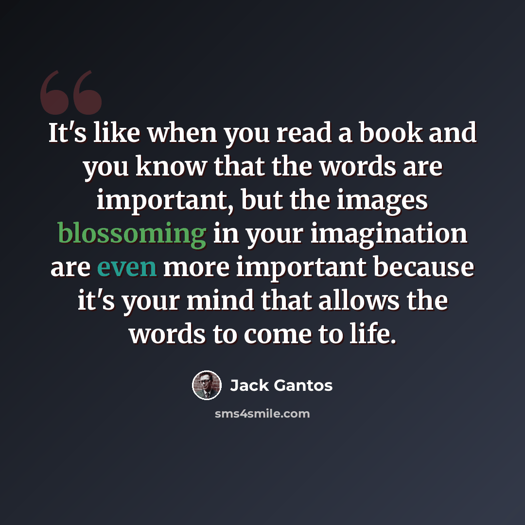 “It's like when you read a book and you know that the words are important, but the images blossoming in your imagination are even more important because it's your mind that allows the words to come to life.” quote by Jack Gantos