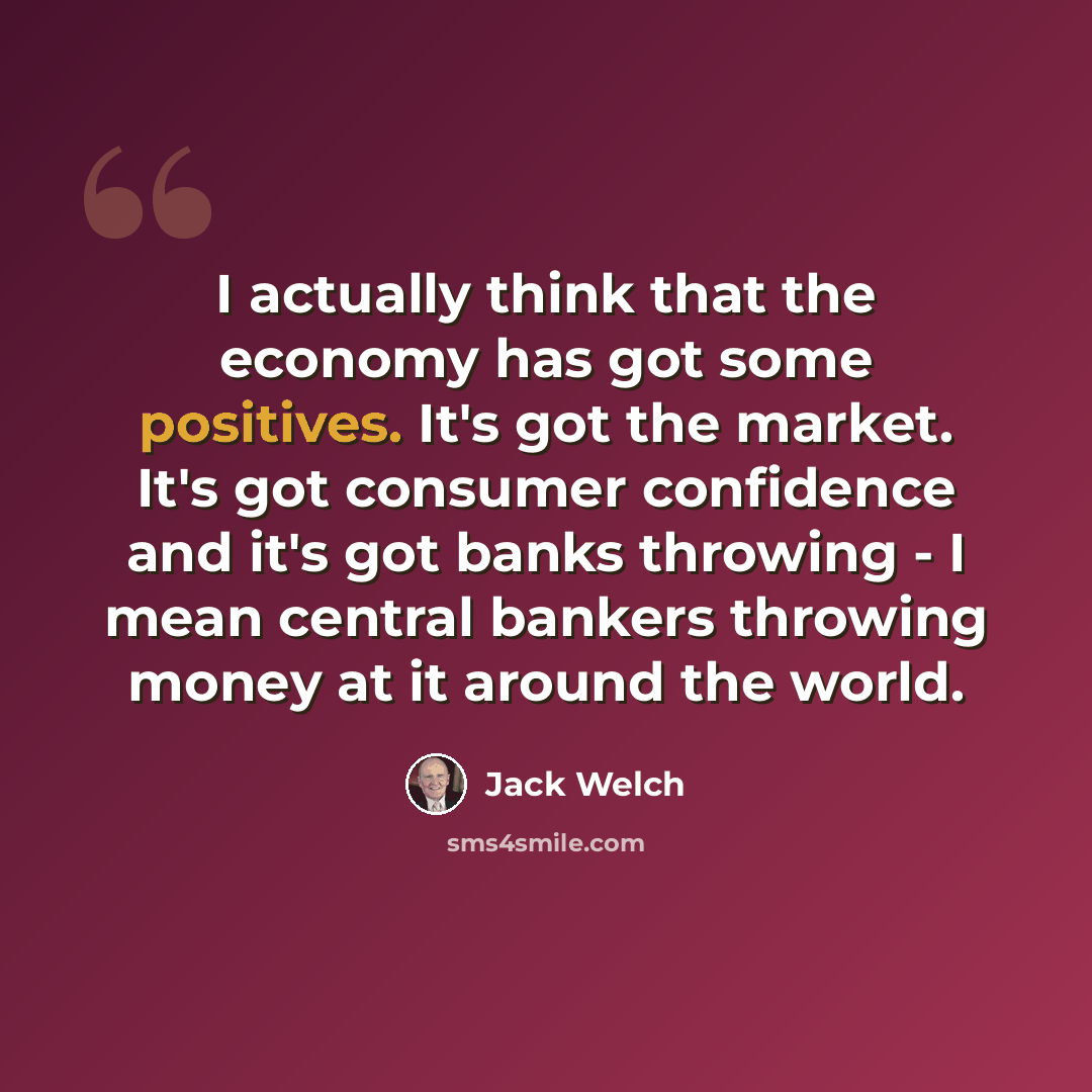 “I actually think that the economy has got some positives. It's got the market. It's got consumer confidence and it's got banks throwing - I mean central bankers throwing money at it around the world.” quote by Jack Welch