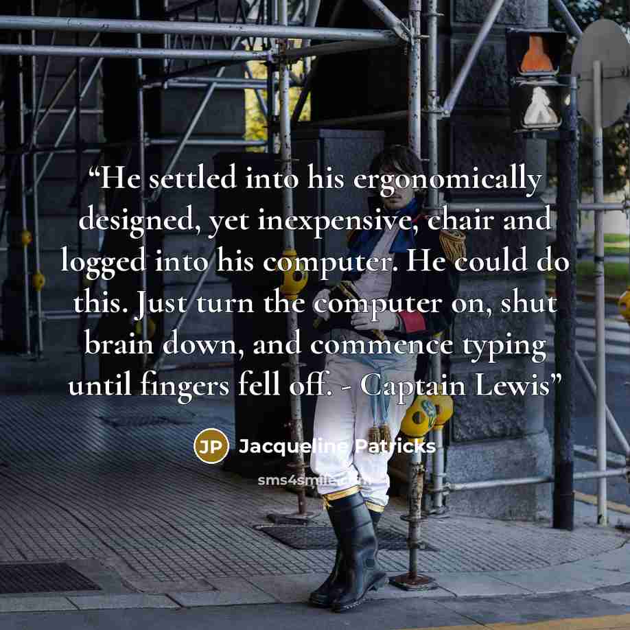 “He settled into his ergonomically designed, yet inexpensive, chair and logged into his computer. He could do this. Just turn the computer on, shut brain down, and commence typing until fingers fell off. - Captain Lewis” quote by Jacqueline Patricks