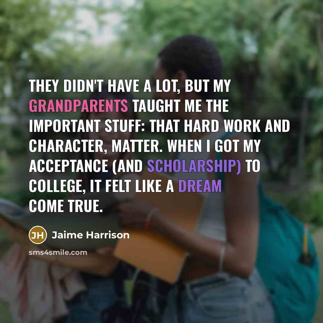 “They didn't have a lot, but my grandparents taught me the important stuff: that hard work and character, matter. When I got my acceptance (and scholarship) to college, it felt like a dream come true.” quote by Jaime Harrison