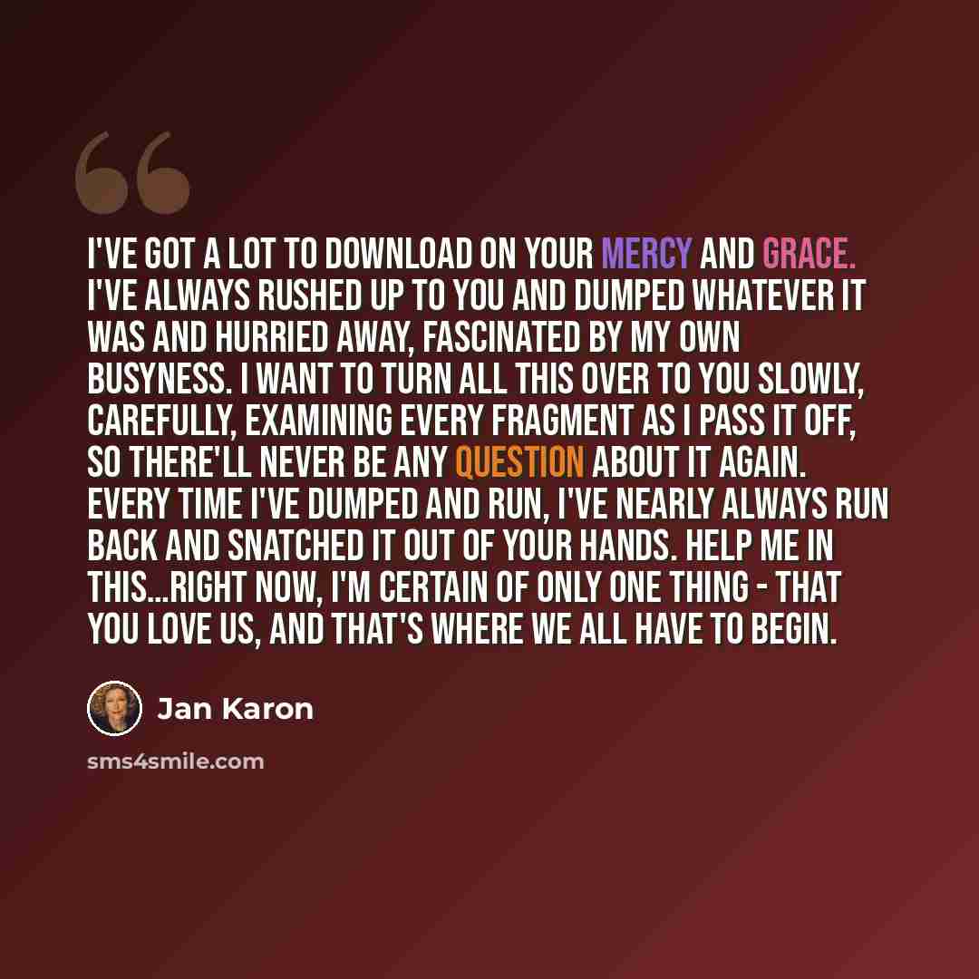 “I've got a lot to download on your mercy and grace. I've always rushed up to You and dumped whatever it was and hurried away, fascinated by my own busyness. I want to turn all this over to You slowly, carefully, examining every fragment as I pass it off, so there'll never be any question about it…” quote by Jan Karon