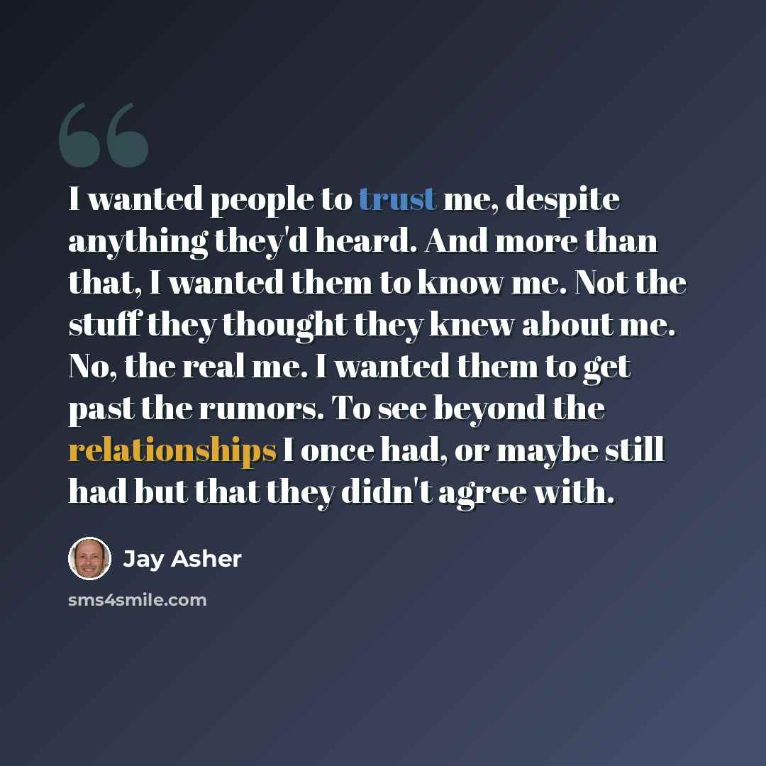 “I wanted people to trust me, despite anything they'd heard. And more than that, I wanted them to know me. Not the stuff they thought they knew about me. No, the real me. I wanted them to get past the rumors. To see beyond the relationships I once had, or maybe still had but that they didn't agree…” quote by Jay Asher