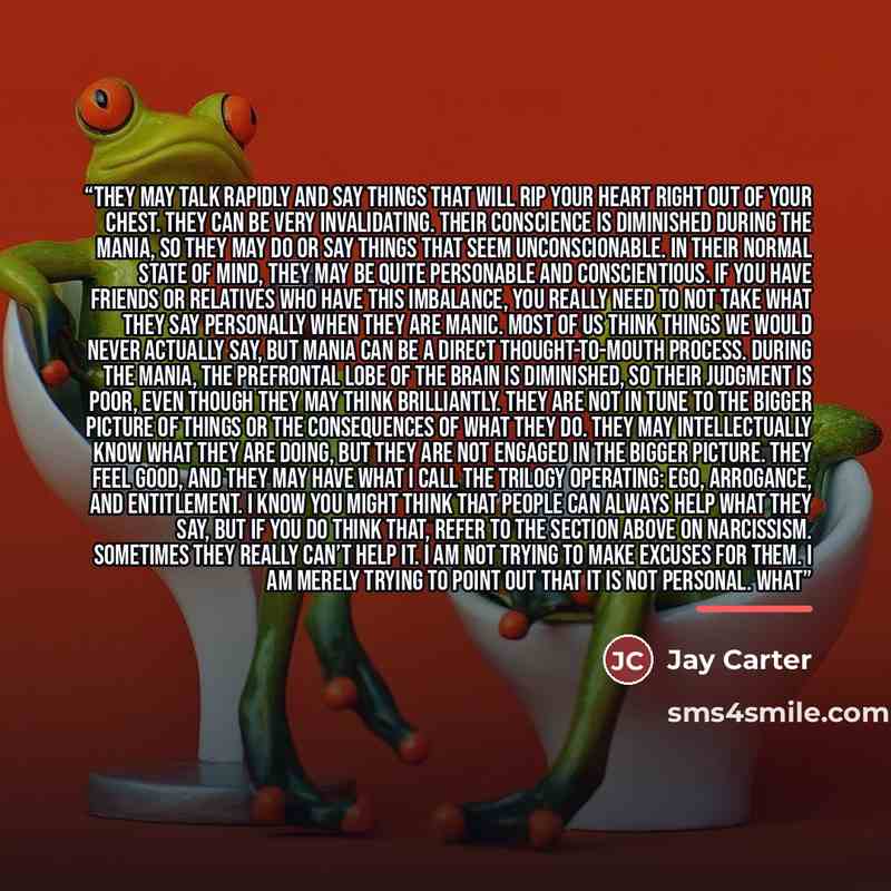 “They may talk rapidly and say things that will rip your heart right out of your chest. They can be very invalidating. Their conscience is diminished during the mania, so they may do or say things that seem unconscionable. In their normal state of mind, they may be quite personable and…” quote by Jay Carter