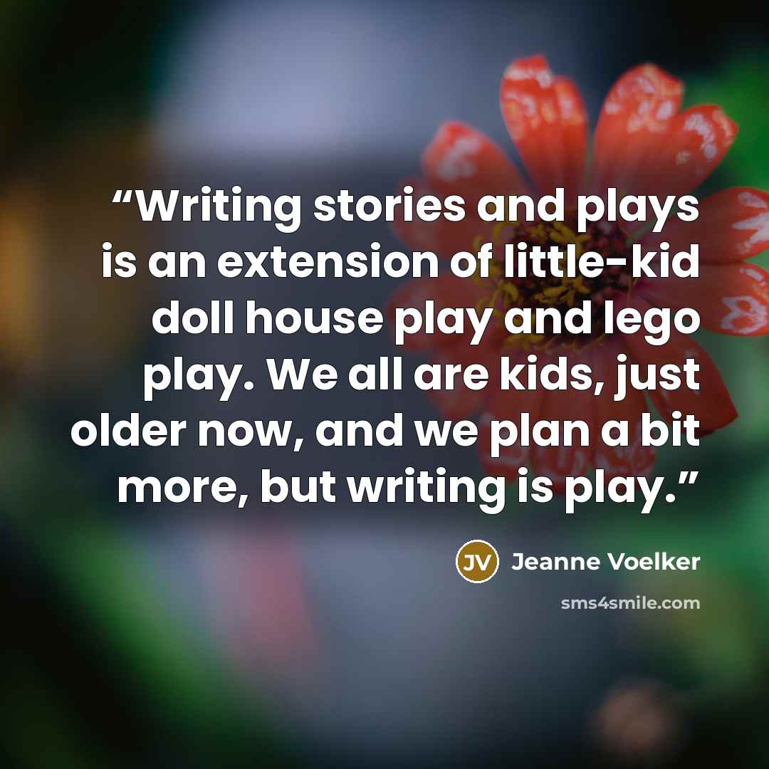 “Writing stories and plays is an extension of little-kid doll house play and lego play. We all are kids, just older now, and we plan a bit more, but writing is play.” quote by Jeanne Voelker