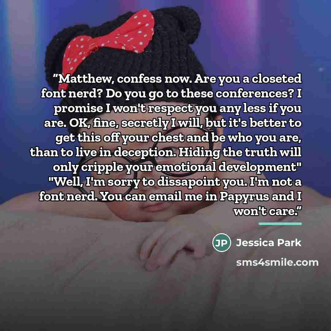 “Matthew, confess now. Are you a closeted font nerd? Do you go to these conferences? I promise I won't respect you any less if you are. OK, fine, secretly I will, but it's better to get this off your chest and be who you are, than to live in deception. Hiding the truth will only cripple your…” quote by Jessica Park
