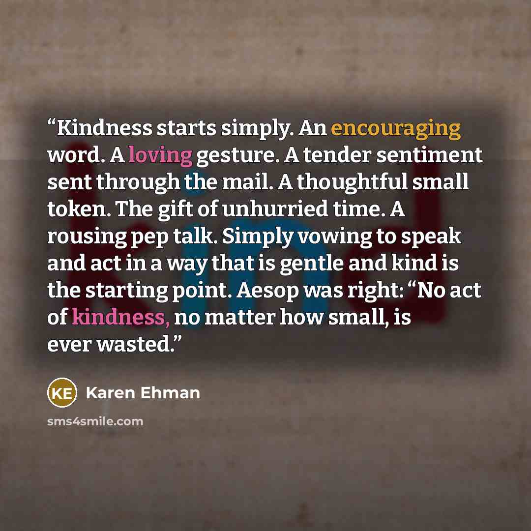 “Kindness starts simply. An encouraging word. A loving gesture. A tender sentiment sent through the mail. A thoughtful small token. The gift of unhurried time. A rousing pep talk. Simply vowing to speak and act in a way that is gentle and kind is the starting point. Aesop was right: “No act of…” quote by Karen Ehman