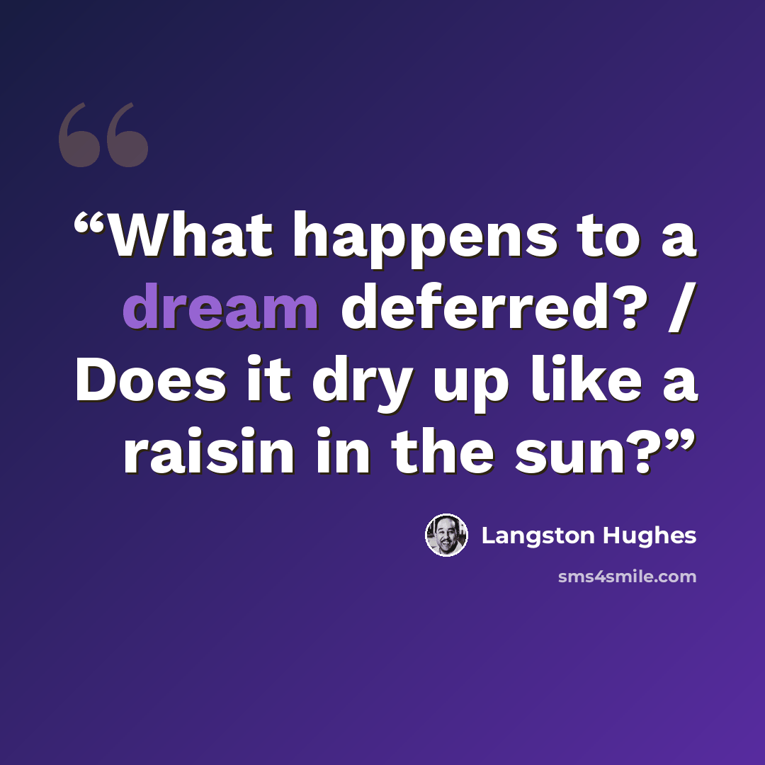 “What happens to a dream deferred? / Does it dry up like a raisin in the sun?” quote by Langston Hughes