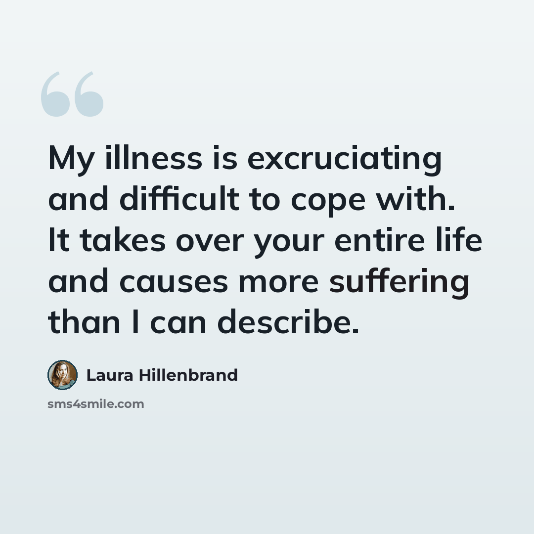 “My illness is excruciating and difficult to cope with. It takes over your entire life and causes more suffering than I can describe.” quote by Laura Hillenbrand