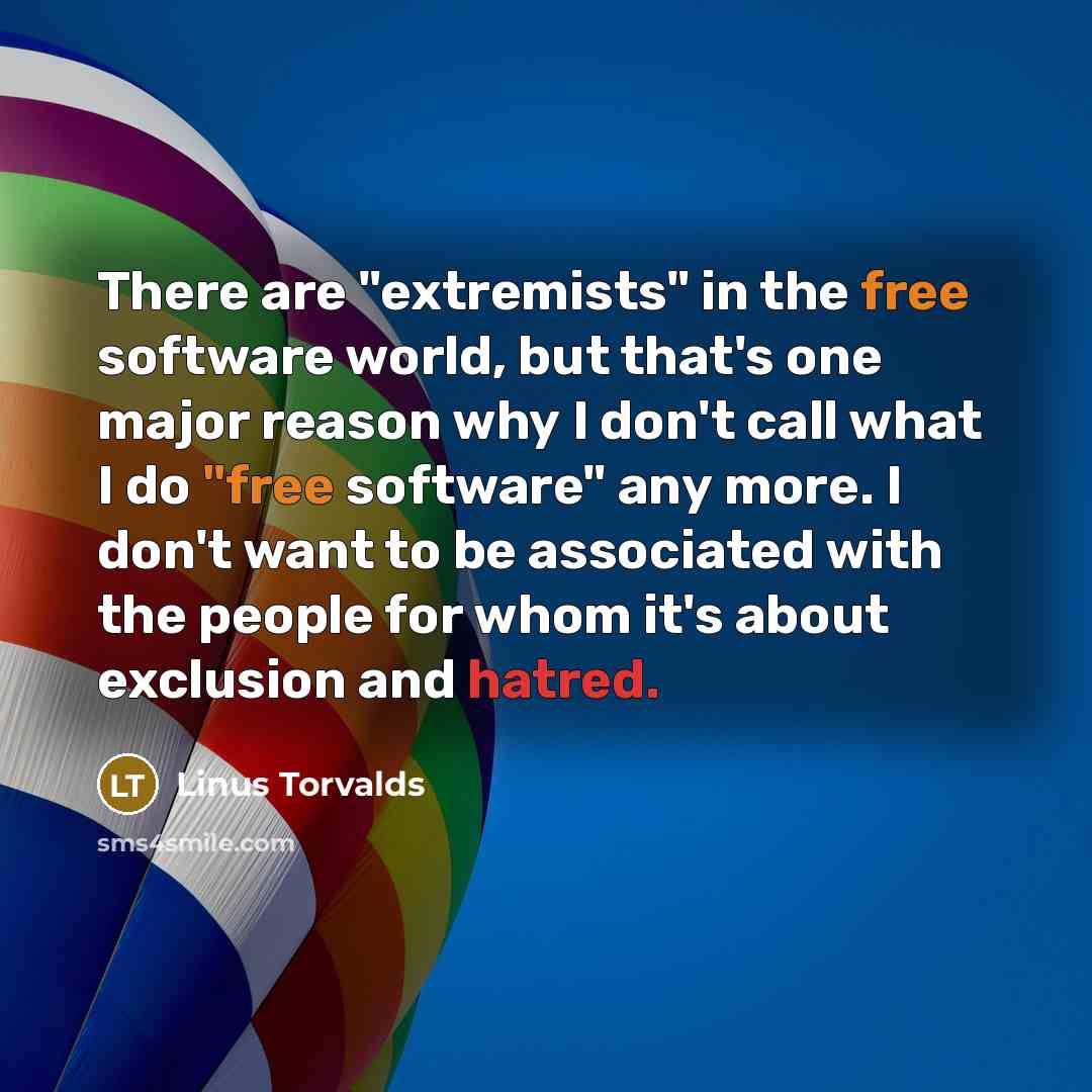“There are "extremists" in the free software world, but that's one major reason why I don't call what I do "free software" any more. I don't want to be associated with the people for whom it's about exclusion and hatred.” quote by Linus Torvalds