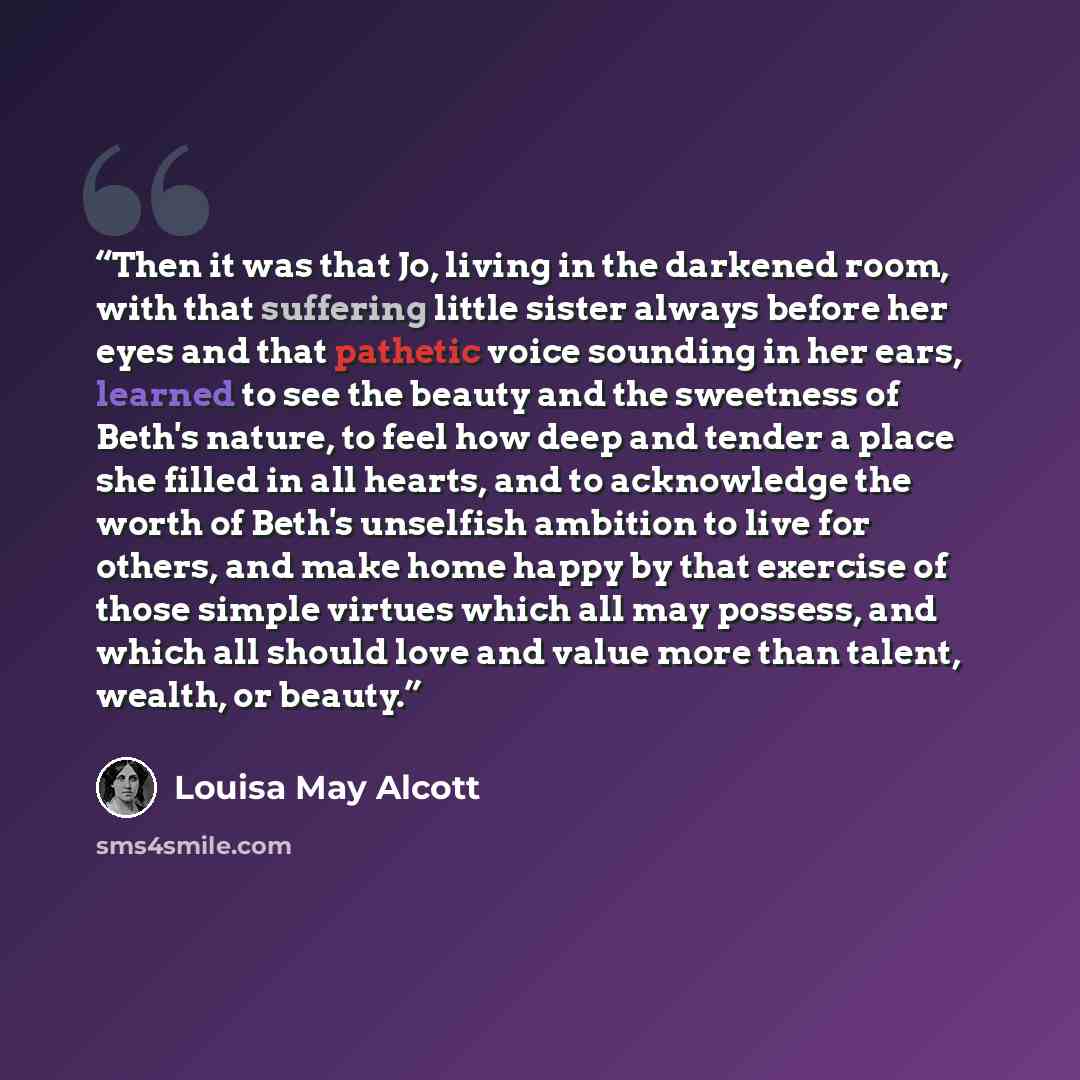 “Then it was that Jo, living in the darkened room, with that suffering little sister always before her eyes and that pathetic voice sounding in her ears, learned to see the beauty and the sweetness of Beth's nature, to feel how deep and tender a place she filled in all hearts, and to acknowledge…” quote by Louisa May Alcott