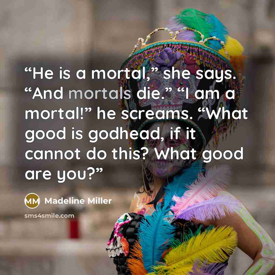 “He is a mortal,” she says. “And mortals die.” “I am a mortal!” he screams. “What good is godhead, if it cannot do this? What good are you?” quote by Madeline Miller