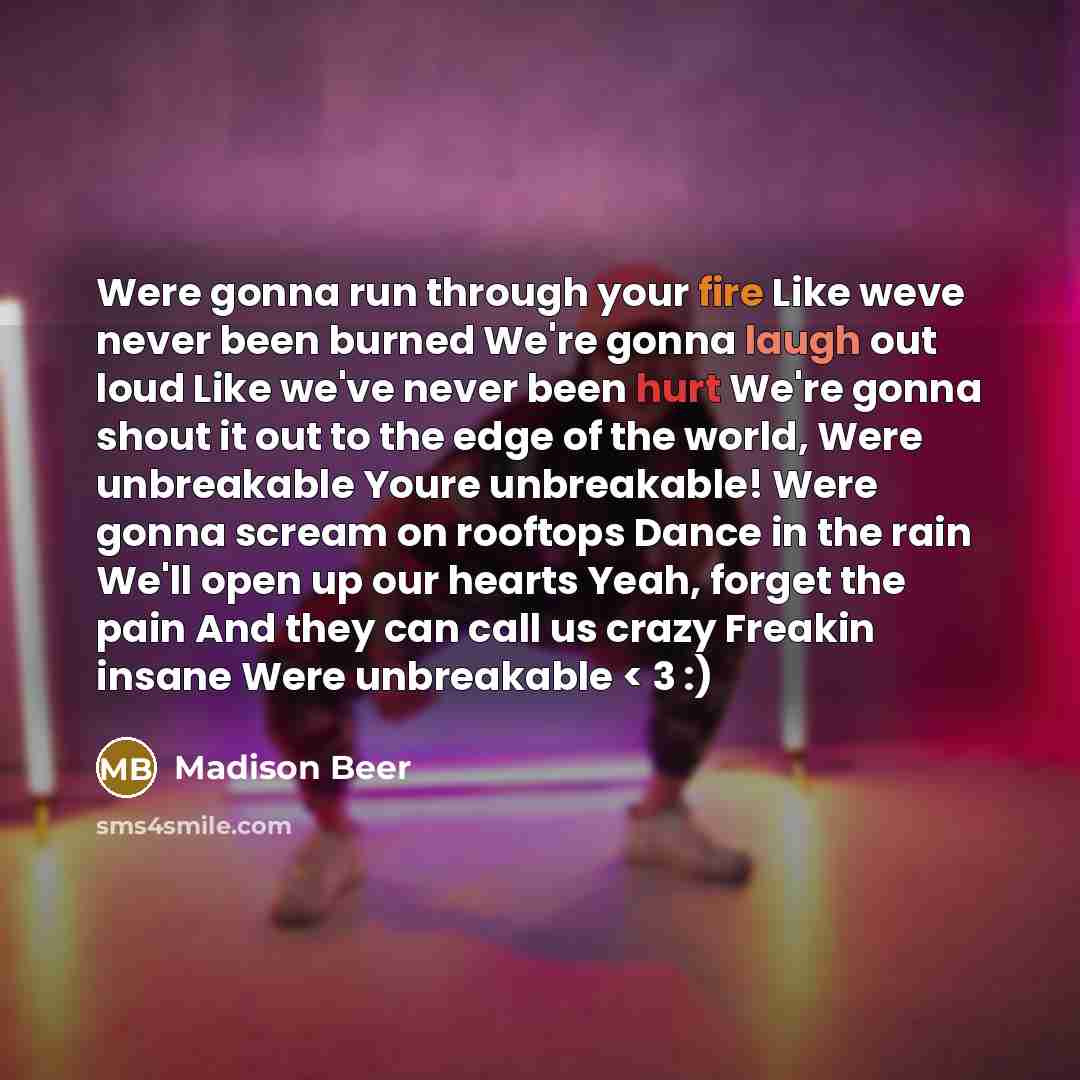 “Were gonna run through your fire Like weve never been burned We're gonna laugh out loud Like we've never been hurt We're gonna shout it out to the edge of the world, Were unbreakable Youre unbreakable! Were gonna scream on rooftops Dance in the rain We'll open up our hearts Yeah, forget the pain…” quote by Madison Beer