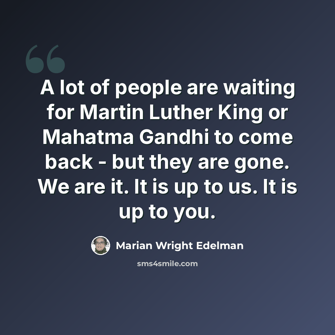“A lot of people are waiting for Martin Luther King or Mahatma Gandhi to come back - but they are gone. We are it. It is up to us. It is up to you.” quote by Marian Wright Edelman
